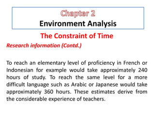 Environment Analysis
The Constraint of Time
Research information (Contd.)
To reach an elementary level of proficiency in French or
Indonesian for example would take approximately 240
hours of study. To reach the same level for a more
difficult language such as Arabic or Japanese would take
approximately 360 hours. These estimates derive from
the considerable experience of teachers.
 
