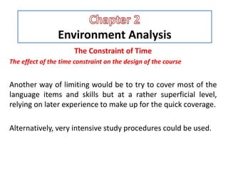 Environment Analysis
The Constraint of Time
The effect of the time constraint on the design of the course
Another way of limiting would be to try to cover most of the
language items and skills but at a rather superficial level,
relying on later experience to make up for the quick coverage.
Alternatively, very intensive study procedures could be used.
 
