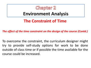 Environment Analysis
The Constraint of Time
The effect of the time constraint on the design of the course (Contd.)
To overcome the constraint, the curriculum designer might
try to provide self-study options for work to be done
outside of class time or if possible the time available for the
course could be increased.
 