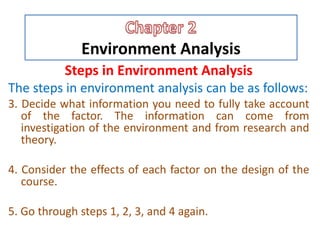 Environment Analysis
Steps in Environment Analysis
The steps in environment analysis can be as follows:
3. Decide what information you need to fully take account
of the factor. The information can come from
investigation of the environment and from research and
theory.
4. Consider the effects of each factor on the design of the
course.
5. Go through steps 1, 2, 3, and 4 again.
 