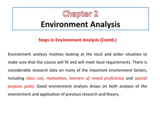 Environment Analysis
Steps in Environment Analysis (Contd.)
Environment analysis involves looking at the local and wider situation to
make sure that the course will fit and will meet local requirements. There is
considerable research data on many of the important environment factors,
including class size, motivation, learners of mixed proficiency and special
purpose goals. Good environment analysis draws on both analysis of the
environment and application of previous research and theory.
 