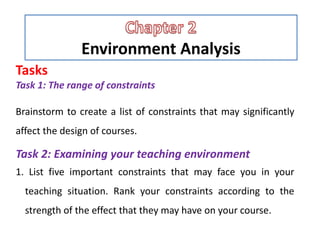 Environment Analysis
Tasks
Task 1: The range of constraints
Brainstorm to create a list of constraints that may significantly
affect the design of courses.
Task 2: Examining your teaching environment
1. List five important constraints that may face you in your
teaching situation. Rank your constraints according to the
strength of the effect that they may have on your course.
 