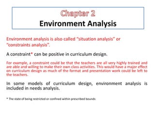 Environment Analysis
Environment analysis is also called “situation analysis” or
“constraints analysis”.
A constraint* can be positive in curriculum design.
For example, a constraint could be that the teachers are all very highly trained and
are able and willing to make their own class activities. This would have a major effect
on curriculum design as much of the format and presentation work could be left to
the teachers.
In some models of curriculum design, environment analysis is
included in needs analysis.
* The state of being restricted or confined within prescribed bounds
 