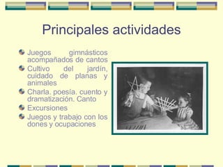 Principales actividades Juegos gimnásticos acompañados de cantos  Cultivo del jardín, cuidado de planas y animales  Charla. poesía. cuento y dramatización. Canto  Excursiones  Juegos y trabajo con los dones y ocupaciones  