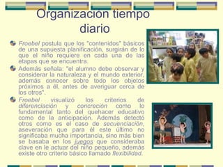 Organización tiempo  diario Froebel  postula que los "contenidos" básicos de una supuesta planificación, surgirán de lo que el niño requiere en cada una de las etapas que se encuentra. Además señala: "el alumno debe observar y considerar la naturaleza y el mundo exterior, además conocer sobre todo los objetos próximos a él, antes de averiguar cerca de los otros". Froebel  visualizó los criterios de  diferenciación  y  concreción  como lo fundamental tanto del quehacer educativo como de la anticipación. Además detectó otros como es el caso de  secuenciación , aseveración que para él este último no significaba mucha importancia, sino más bien se basaba en los  juegos  que consideraba clave en le actuar del niño pequeño, además existe otro criterio básico llamado  flexibilidad. 