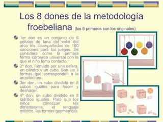 Los 8 dones de la metodología froebeliana  (los 6 primeros son los originales) 1er don es un conjunto de 6 pelotas de lana del color del arco iris acompañadas de 100 canciones para los juegos. Se considera como la primera forma corporea universal con la que el niño toma contacto. 2º don, formado por una esfera, un cilindro y un cubo. Son las 3 formas que corresponden a la arquitectura. 3er don, un cubo dividido en 8 cubos iguales para hacer y deshacer. 4º don, un cubo dividido en 8 ladrillos iguales. Para que los niños conozcan las dimensiones, el lenguaje métrico, las formas geométricas 