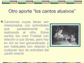 Otro aporte “los cantos alusivos” Canciones cuyas letras van relacionadas con actividades que paralelamente va realizando el niño. Estos cantos los creó Froebel con relación a sus dones, pero hoy en día se han generalizado, y son habituales con relación a cualquier tipo de actividad del Jardín Infantil. 