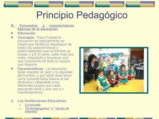 Principio Pedagógico B. Conceptos y características básicas de la educación Educación. Concepto:  Para Froebel la educación es básicamente un medio que facilita el despliegue de todas las características y potencialidades que el hombre ya posee, y por lo tanto, cabe más que nada, respetarlo y favorecer que sea consciente de toda la riqueza que dispone. Características:   La educación debe respetar el valor y la dignidad del hombre, y por tanto debe tener como característica básica el ser dinámica y adaptable a los diferentes rasgos que cada educando tiene y que van a ir manifestándose. Las Instituciones Educativas. La escuela "El Kindergarten" o "Jardín de Infantes" 
