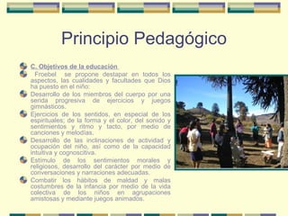 Principio Pedagógico C. Objetivos de la educación  Froebel  se propone destapar en todos los aspectos, las cualidades y facultades que Dios ha puesto en el niño:  Desarrollo de los miembros del cuerpo por una serida progresiva de ejercicios y juegos gimnásticos. Ejercicios de los sentidos, en especial de los espirituales; de la forma y el color, del sonido y sentimientos y ritmo y tacto, por medio de canciones y melodías. Desarrollo de las inclinaciones de actividad y ocupación del niño, así como de la capacidad intuitiva y cognoscitiva. Estímulo de los sentimientos morales y religiosos, desarrollo del carácter por medio de conversaciones y narraciones adecuadas. Combatir los hábitos de maldad y malas costumbres de la infancia por medio de la vida colectiva de los niños en agrupaciones amistosas y mediante juegos animados. 