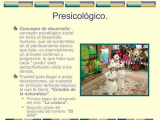 Presicológico. Concepto de desarrollo:  concepto psicológico inicial en torno al desarrollo humano, que se sustentaba en el planteamiento básico que éste, es esencialmente un proceso continuo y progresivo, lo que hace que cada " grado" esté estrechamente unido a los demás.  Froebel para llegar a estas descripciones, se sustentó en principio teóricos básicos, al que le llamó:  "Estudio de la naturaleza". Primera etapa de desarrollo del niño:  "La criatura". Segundo grado del desarrollo del hombre:  "El niño" 