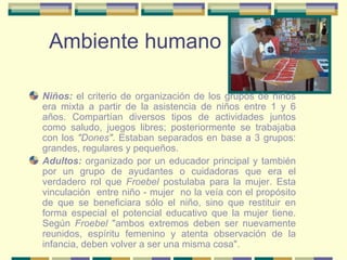 Ambiente humano Niños:   el criterio de organización de los grupos de niños era mixta a partir de la asistencia de niños entre 1 y 6 años. Compartían diversos tipos de actividades juntos como saludo, juegos libres; posteriormente se trabajaba con los  "Dones" . Estaban separados en base a 3 grupos: grandes, regulares y pequeños. Adultos:   organizado por un educador principal y también por un grupo de ayudantes o cuidadoras que era el verdadero rol que  Froebel  postulaba para la mujer. Esta vinculación  entre niño - mujer  no la veía con el propósito de que se beneficiara sólo el niño, sino que restituir en forma especial el potencial educativo que la mujer tiene. Según  Froebel  "ambos extremos deben ser nuevamente reunidos, espíritu femenino y atenta observación de la infancia, deben volver a ser una misma cosa". 
