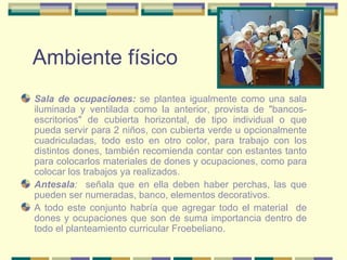 Ambiente físico Sala de ocupaciones:  se plantea igualmente como una sala iluminada y ventilada como la anterior, provista de "bancos-escritorios" de cubierta horizontal, de tipo individual o que pueda servir para 2 niños, con cubierta verde u opcionalmente cuadriculadas, todo esto en otro color, para trabajo con los distintos dones, también recomienda contar con estantes tanto para colocarlos materiales de dones y ocupaciones, como para colocar los trabajos ya realizados. Antesala :  señala que en ella deben haber perchas, las que pueden ser numeradas, banco, elementos decorativos. A todo este conjunto habría que agregar todo el material  de dones y ocupaciones que son de suma importancia dentro de todo el planteamiento curricular Froebeliano. 