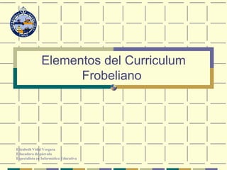 Elementos del Curriculum Frobeliano   Elizabeth Vidal Vergara Educadora de párvulo Especialista en Informática Educativa 