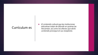 Currículum es
 El contenido cultural que las instituciones
educativas tratan de difundir en quienes las
frecuentan, así como los efectos que dicho
contenido provoque en sus receptores.
 