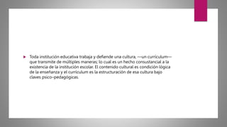  Toda institución educativa trabaja y defiende una cultura, —un currículum—
que transmite de múltiples maneras; lo cual es un hecho consustancial a la
existencia de la institución escolar. El contenido cultural es condición lógica
de la enseñanza y el currículum es la estructuración de esa cultura bajo
claves psico–pedagógicas.
 