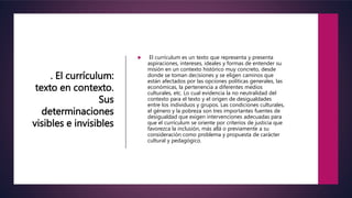 . El currículum:
texto en contexto.
Sus
determinaciones
visibles e invisibles
 El currículum es un texto que representa y presenta
aspiraciones, intereses, ideales y formas de entender su
misión en un contexto histórico muy concreto, desde
donde se toman decisiones y se eligen caminos que
están afectados por las opciones políticas generales, las
económicas, la pertenencia a diferentes medios
culturales, etc. Lo cual evidencia la no neutralidad del
contexto para el texto y el origen de desigualdades
entre los individuos y grupos. Las condiciones culturales,
el género y la pobreza son tres importantes fuentes de
desigualdad que exigen intervenciones adecuadas para
que el currículum se oriente por criterios de justicia que
favorezca la inclusión, más allá o previamente a su
consideración como problema y propuesta de carácter
cultural y pedagógico.
 