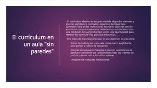 El currículum en
un aula "sin
paredes"
.El currículum efectivo es en gran medida el que los menores y
jóvenes asimilan en contextos, espacios y tiempos para
aprender fuera de las instituciones escolares. Lejos de percibir
ese futuro como una amenaza, deberíamos considerarlo como
una condición de nuestro tiempo, como una oportunidad para
renovar los currícula y las prácticas educativas.
Tres polos de discusión ahondan en esa dirección en esta obra:
 Tomar la ciudad y no la escuela como marco englobante
para pensar y realizar la educación,
 Integrar las nuevas tecnologías al servicio de intereses de
apertura y amplitud del conocimiento, bajo los criterios de
justicia y democratización de los saberes
 Imaginar de nuevo las instituciones.
 