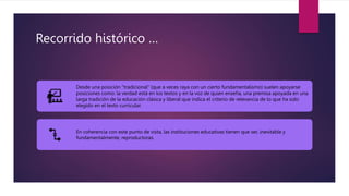 Recorrido histórico …
Desde una posición "tradicional" (que a veces raya con un cierto fundamentalismo) suelen apoyarse
posiciones como: la verdad está en los textos y en la voz de quien enseña, una premisa apoyada en una
larga tradición de la educación clásica y liberal que indica el criterio de relevancia de lo que ha sido
elegido en el texto curricular.
En coherencia con este punto de vista, las instituciones educativas tienen que ser, inevitable y
fundamentalmente, reproductoras.
 