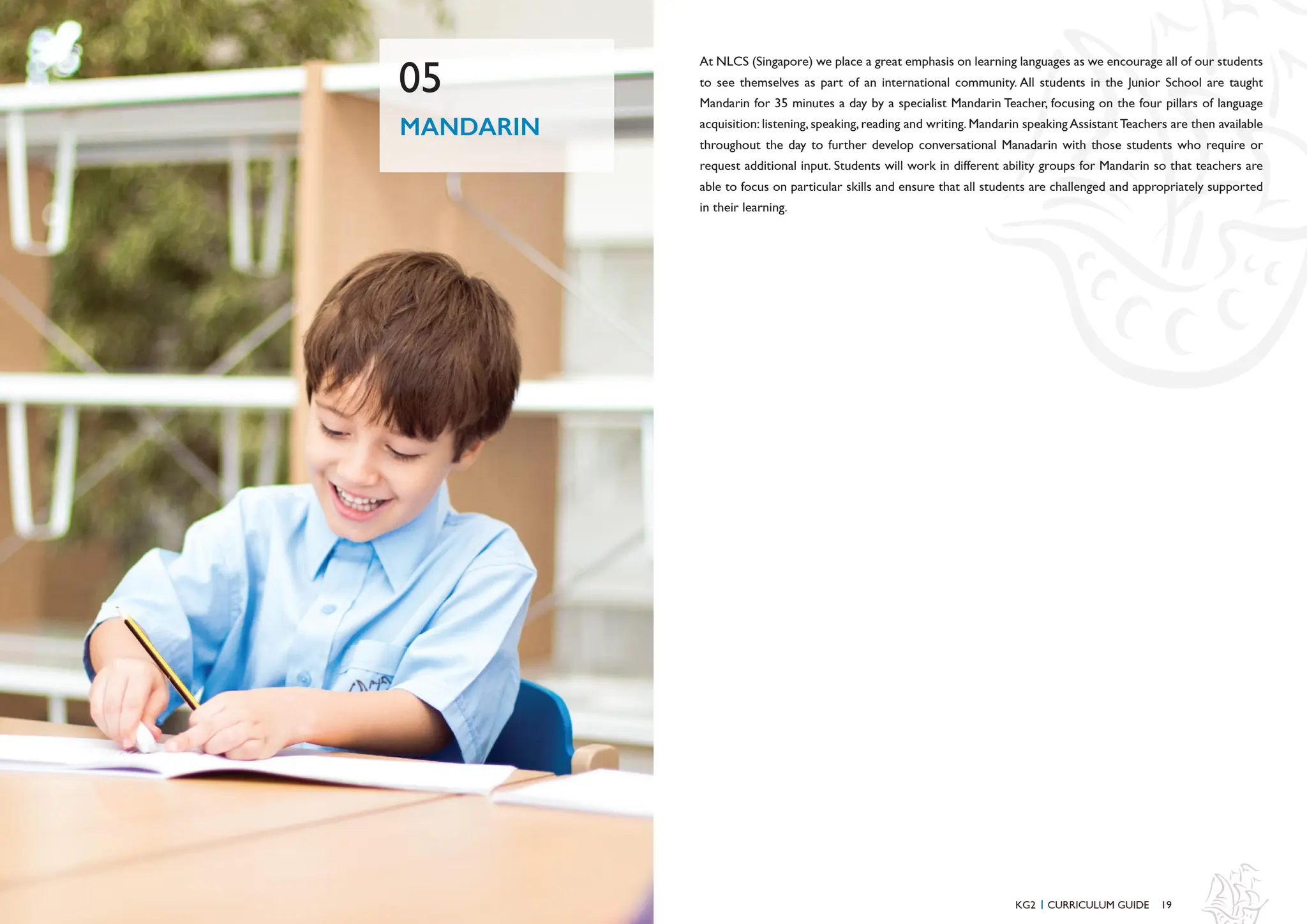 19
At NLCS (Singapore) we place a great emphasis on learning languages as we encourage all of our students
to see themselves as part of an international community. All students in the Junior School are taught
Mandarin for 35 minutes a day by a specialist Mandarin Teacher, focusing on the four pillars of language
acquisition: listening, speaking, reading and writing. Mandarin speaking AssistantTeachers are then available
throughout the day to further develop conversational Manadarin with those students who require or
request additional input. Students will work in different ability groups for Mandarin so that teachers are
able to focus on particular skills and ensure that all students are challenged and appropriately supported
in their learning.
MANDARIN
05
KG2 CURRICULUM GUIDE
I
 