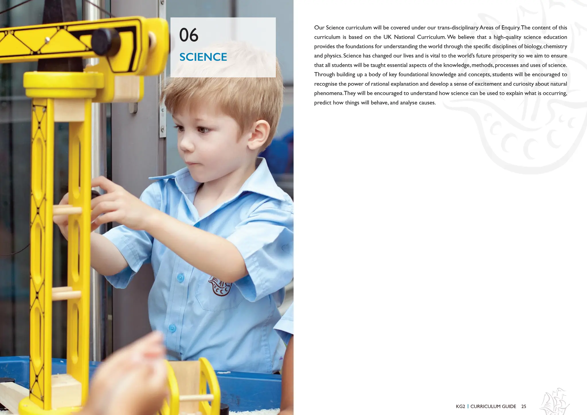 25
Our Science curriculum will be covered under our trans-disciplinary Areas of Enquiry.The content of this
curriculum is based on the UK National Curriculum. We believe that a high-quality science education
provides the foundations for understanding the world through the specific disciplines of biology,chemistry
and physics.Science has changed our lives and is vital to the world’s future prosperity so we aim to ensure
that all students will be taught essential aspects of the knowledge,methods,processes and uses of science.
Through building up a body of key foundational knowledge and concepts, students will be encouraged to
recognise the power of rational explanation and develop a sense of excitement and curiosity about natural
phenomena.They will be encouraged to understand how science can be used to explain what is occurring,
predict how things will behave, and analyse causes.
SCIENCE
06
KG2 CURRICULUM GUIDE
I
 