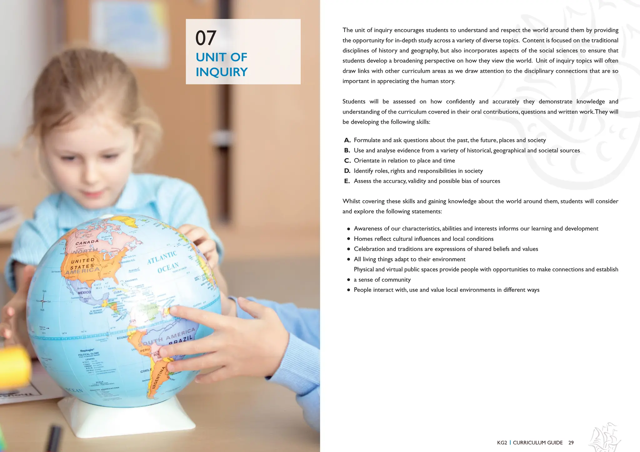 29
28
The unit of inquiry encourages students to understand and respect the world around them by providing
the opportunity for in-depth study across a variety of diverse topics. Content is focused on the traditional
disciplines of history and geography, but also incorporates aspects of the social sciences to ensure that
students develop a broadening perspective on how they view the world. Unit of inquiry topics will often
draw links with other curriculum areas as we draw attention to the disciplinary connections that are so
important in appreciating the human story.
Students will be assessed on how confidently and accurately they demonstrate knowledge and
understanding of the curriculum covered in their oral contributions,questions and written work.They will
be developing the following skills:
Whilst covering these skills and gaining knowledge about the world around them, students will consider
and explore the following statements:
Formulate and ask questions about the past, the future, places and society
Use and analyse evidence from a variety of historical, geographical and societal sources
Orientate in relation to place and time
Identify roles, rights and responsibilities in society
Assess the accuracy, validity and possible bias of sources
Awareness of our characteristics, abilities and interests informs our learning and development
Homes reflect cultural influences and local conditions
Celebration and traditions are expressions of shared beliefs and values
All living things adapt to their environment
Physical and virtual public spaces provide people with opportunities to make connections and establish
a sense of community
People interact with, use and value local environments in different ways
A.
B.
C.
D.
E.
UNIT OF
INQUIRY
07
KG2 CURRICULUM GUIDE
I
 