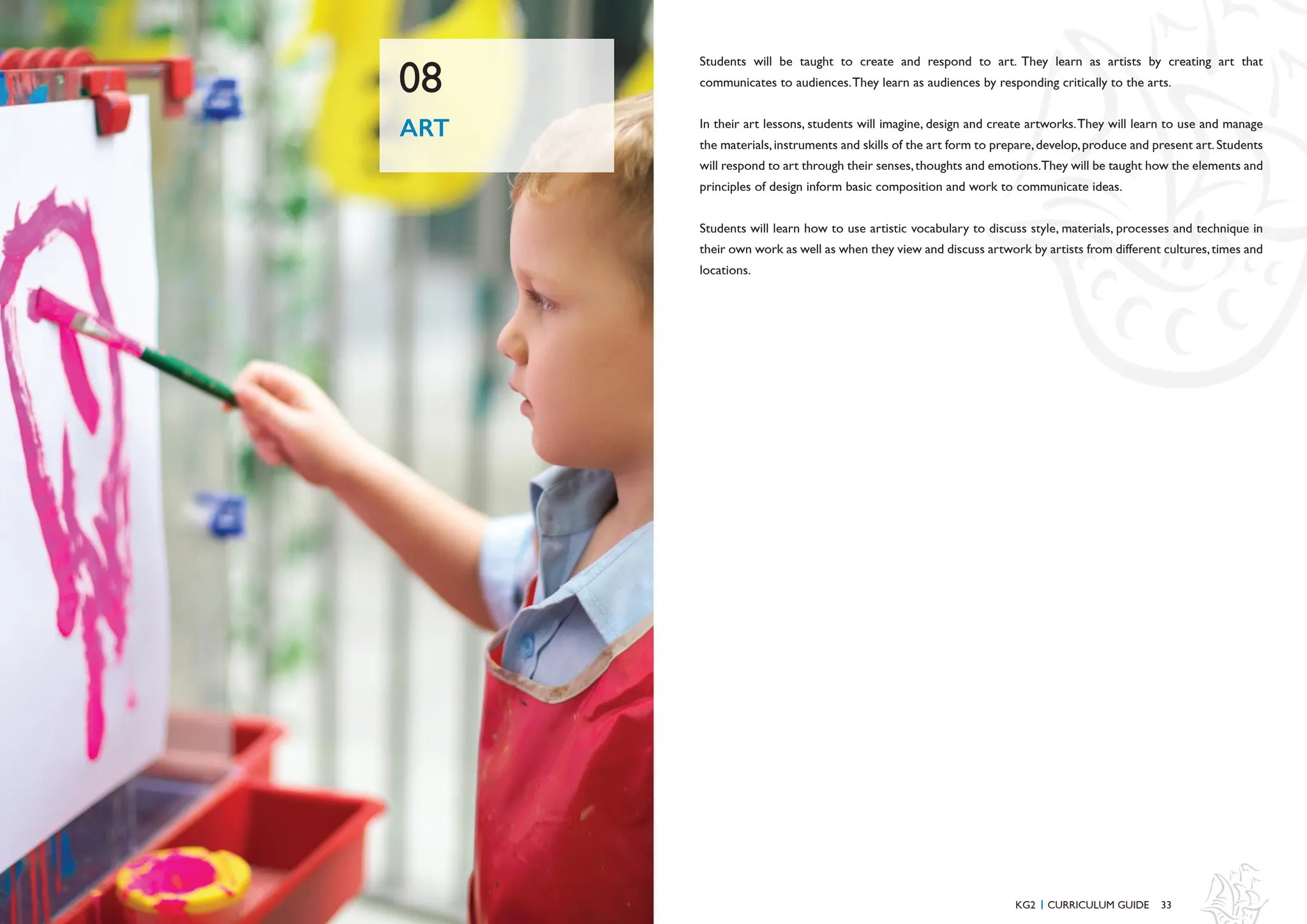 33
32
Students will be taught to create and respond to art. They learn as artists by creating art that
communicates to audiences.They learn as audiences by responding critically to the arts.
In their art lessons, students will imagine, design and create artworks.They will learn to use and manage
the materials,instruments and skills of the art form to prepare,develop,produce and present art.Students
will respond to art through their senses,thoughts and emotions.They will be taught how the elements and
principles of design inform basic composition and work to communicate ideas.
Students will learn how to use artistic vocabulary to discuss style, materials, processes and technique in
their own work as well as when they view and discuss artwork by artists from different cultures,times and
locations.
ART
08
KG2 CURRICULUM GUIDE
I
 