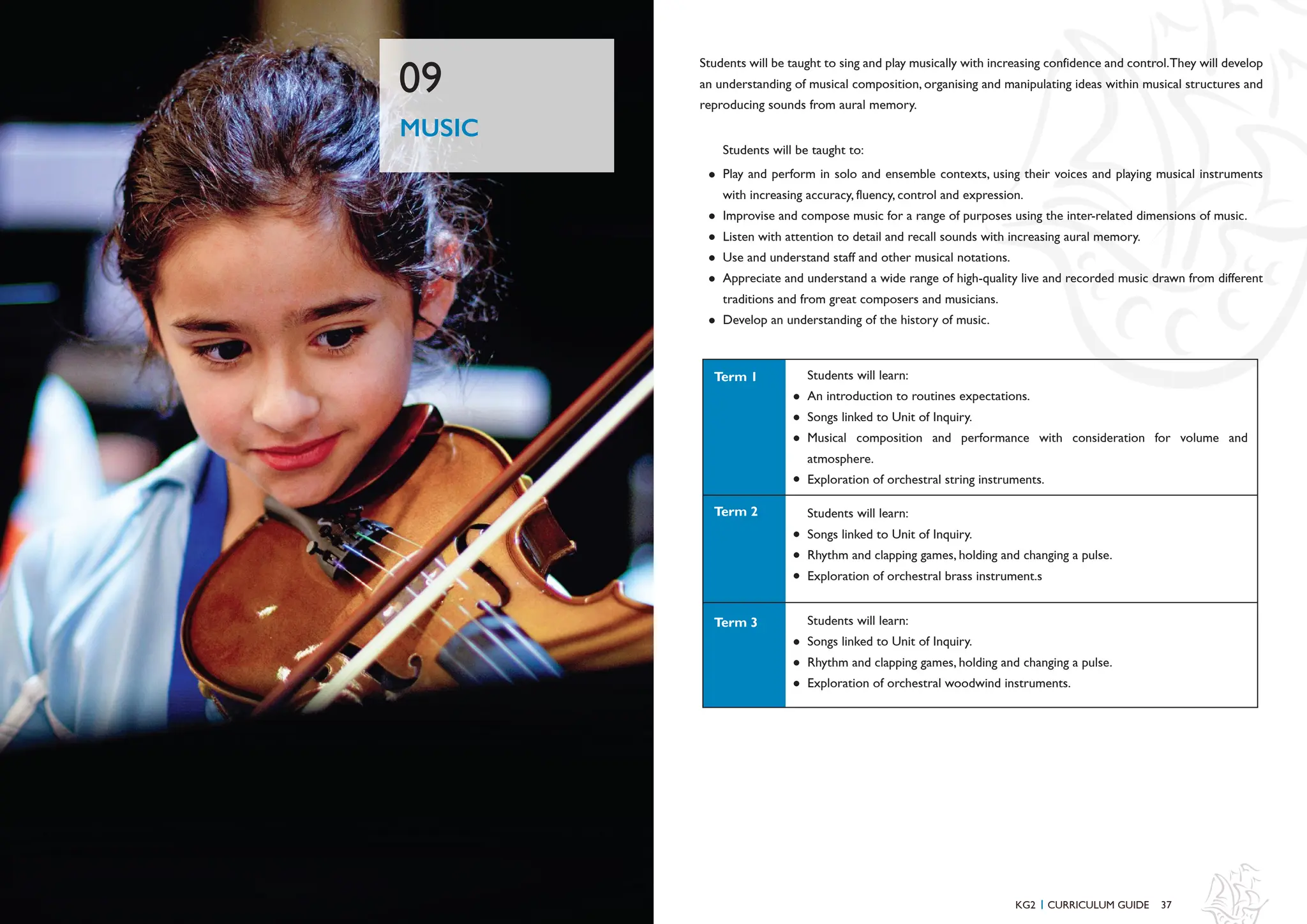 37
MUSIC
09
Students will be taught to sing and play musically with increasing confidence and control.They will develop
an understanding of musical composition, organising and manipulating ideas within musical structures and
reproducing sounds from aural memory.
Play and perform in solo and ensemble contexts, using their voices and playing musical instruments
with increasing accuracy, fluency, control and expression.
Improvise and compose music for a range of purposes using the inter-related dimensions of music.
Listen with attention to detail and recall sounds with increasing aural memory.
Use and understand staff and other musical notations.
Appreciate and understand a wide range of high-quality live and recorded music drawn from different
traditions and from great composers and musicians.
Develop an understanding of the history of music.
Students will be taught to:
KG2 CURRICULUM GUIDE
I
Students will learn:
An introduction to routines expectations.
Songs linked to Unit of Inquiry.
Musical composition and performance with consideration for volume and
atmosphere.
Exploration of orchestral string instruments.
Students will learn:
Songs linked to Unit of Inquiry.
Rhythm and clapping games, holding and changing a pulse.
Exploration of orchestral brass instrument.s
Students will learn:
Songs linked to Unit of Inquiry.
Rhythm and clapping games, holding and changing a pulse.
Exploration of orchestral woodwind instruments.
Term 2
Term 1
Term 3
 