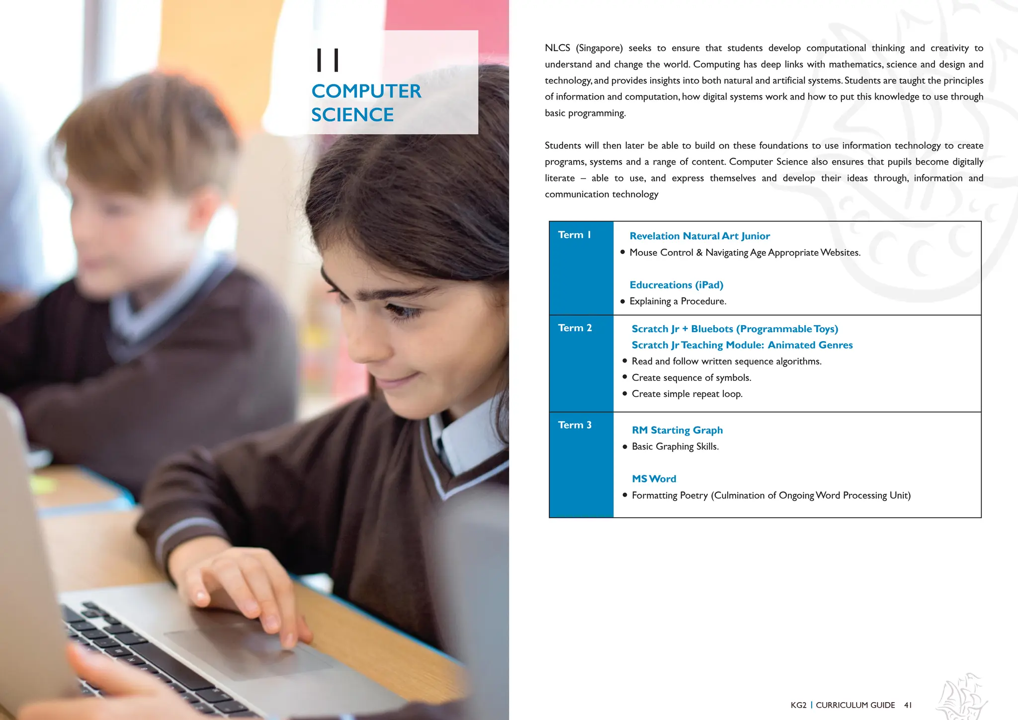 41
COMPUTER
SCIENCE
11
NLCS (Singapore) seeks to ensure that students develop computational thinking and creativity to
understand and change the world. Computing has deep links with mathematics, science and design and
technology,and provides insights into both natural and artificial systems.Students are taught the principles
of information and computation, how digital systems work and how to put this knowledge to use through
basic programming.
Students will then later be able to build on these foundations to use information technology to create
programs, systems and a range of content. Computer Science also ensures that pupils become digitally
literate – able to use, and express themselves and develop their ideas through, information and
communication technology
KG2 CURRICULUM GUIDE
I
Revelation Natural Art Junior
Mouse Control & Navigating Age Appropriate Websites.
Educreations (iPad)
Explaining a Procedure.
Scratch Jr + Bluebots (ProgrammableToys)
Scratch JrTeaching Module: Animated Genres
Read and follow written sequence algorithms.
Create sequence of symbols.
Create simple repeat loop.
RM Starting Graph
Basic Graphing Skills.
MS Word
Formatting Poetry (Culmination of Ongoing Word Processing Unit)
Term 2
Term 1
Term 3
 