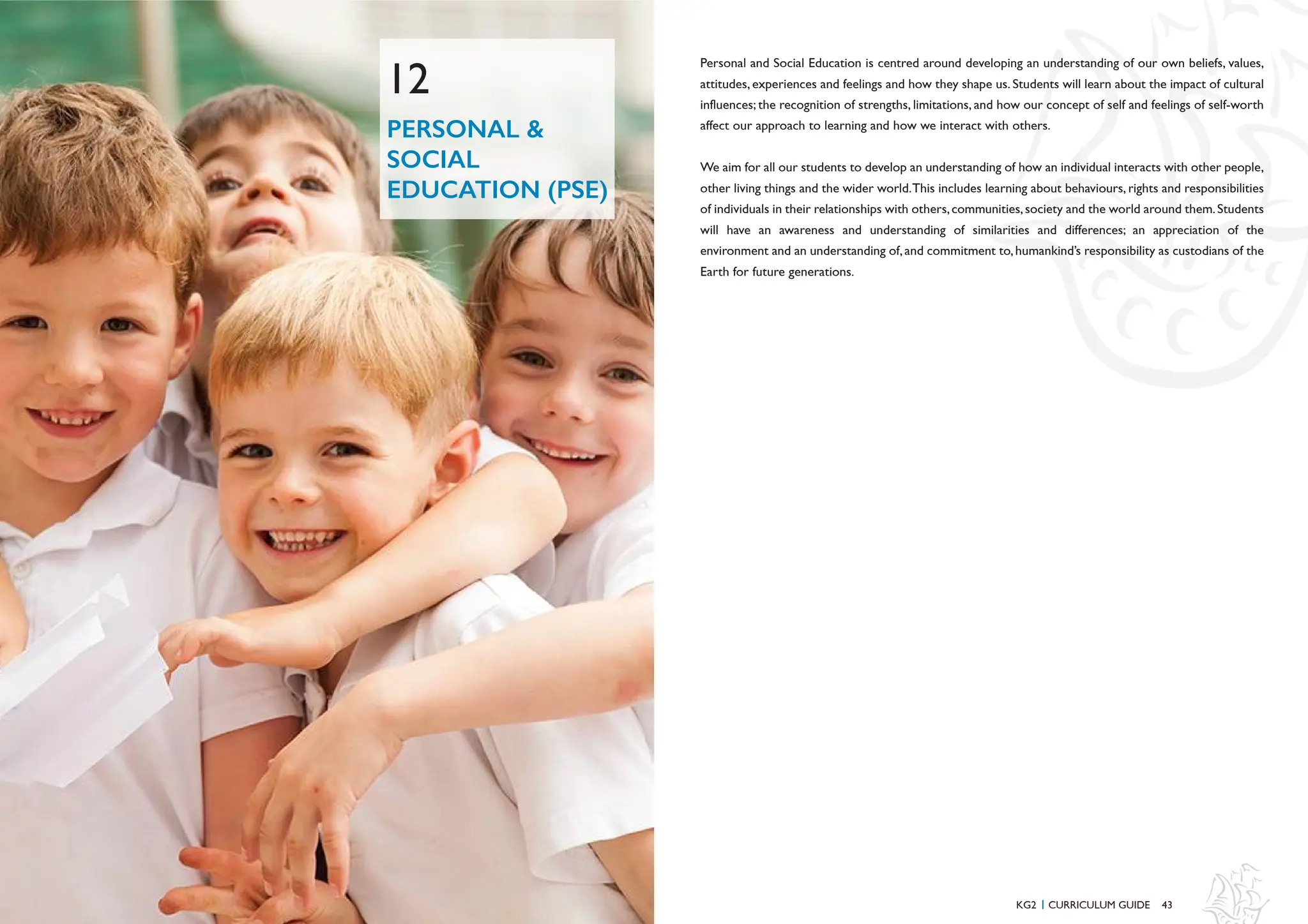 43
48 KG2 CURRICULUM GUIDE
I
PERSONAL &
SOCIAL
EDUCATION (PSE)
12
Personal and Social Education is centred around developing an understanding of our own beliefs, values,
attitudes, experiences and feelings and how they shape us. Students will learn about the impact of cultural
influences; the recognition of strengths, limitations, and how our concept of self and feelings of self-worth
affect our approach to learning and how we interact with others.
We aim for all our students to develop an understanding of how an individual interacts with other people,
other living things and the wider world.This includes learning about behaviours, rights and responsibilities
of individuals in their relationships with others,communities,society and the world around them.Students
will have an awareness and understanding of similarities and differences; an appreciation of the
environment and an understanding of,and commitment to,humankind’s responsibility as custodians of the
Earth for future generations.
 