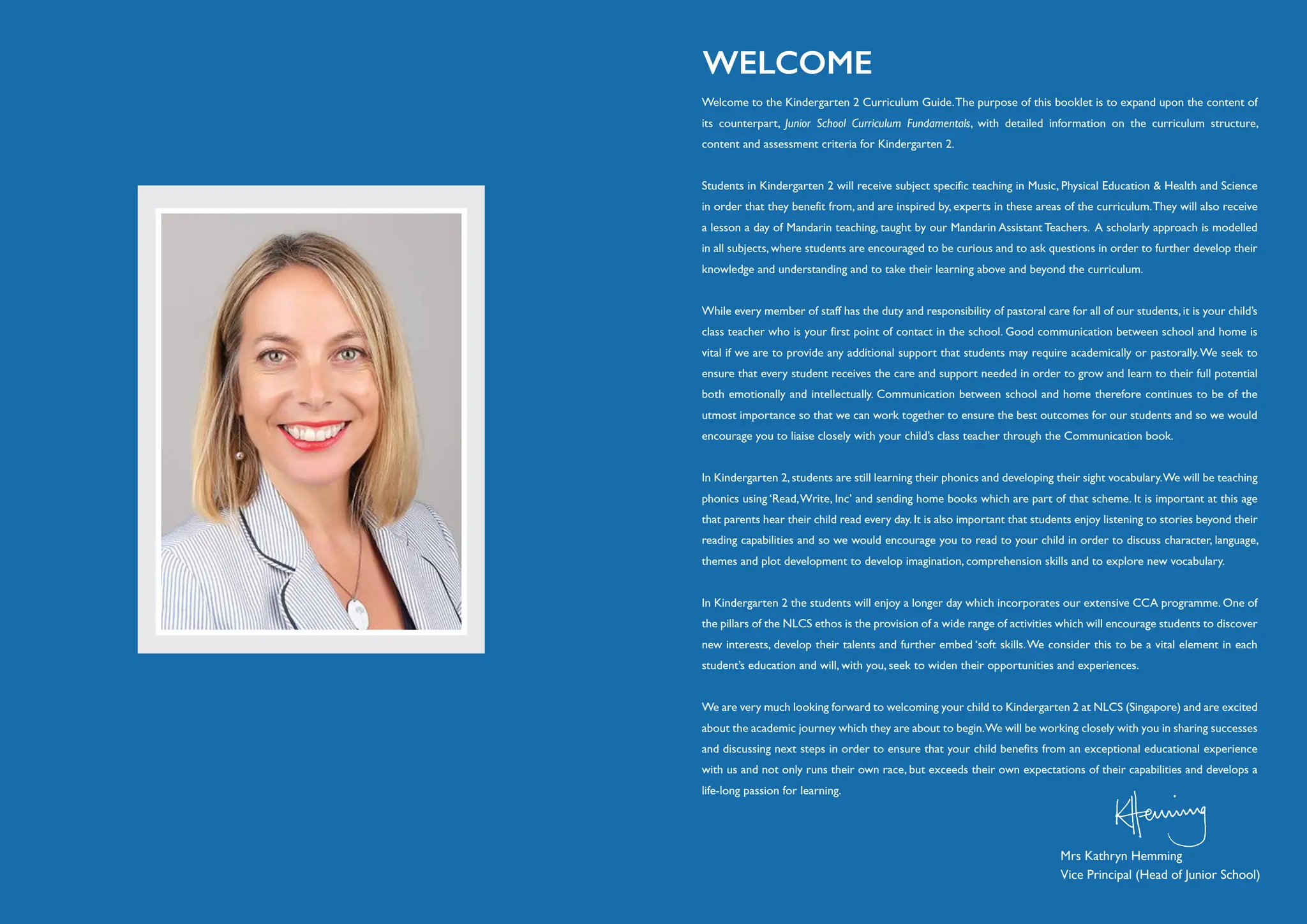 Welcome to the Kindergarten 2 Curriculum Guide.The purpose of this booklet is to expand upon the content of
its counterpart, Junior School Curriculum Fundamentals, with detailed information on the curriculum structure,
content and assessment criteria for Kindergarten 2.
Students in Kindergarten 2 will receive subject specific teaching in Music, Physical Education & Health and Science
in order that they benefit from, and are inspired by, experts in these areas of the curriculum.They will also receive
a lesson a day of Mandarin teaching, taught by our Mandarin Assistant Teachers. A scholarly approach is modelled
in all subjects, where students are encouraged to be curious and to ask questions in order to further develop their
knowledge and understanding and to take their learning above and beyond the curriculum.
While every member of staff has the duty and responsibility of pastoral care for all of our students, it is your child’s
class teacher who is your first point of contact in the school. Good communication between school and home is
vital if we are to provide any additional support that students may require academically or pastorally.We seek to
ensure that every student receives the care and support needed in order to grow and learn to their full potential
both emotionally and intellectually. Communication between school and home therefore continues to be of the
utmost importance so that we can work together to ensure the best outcomes for our students and so we would
encourage you to liaise closely with your child’s class teacher through the Communication book.
In Kindergarten 2,students are still learning their phonics and developing their sight vocabulary.We will be teaching
phonics using ‘Read,Write, Inc’ and sending home books which are part of that scheme. It is important at this age
that parents hear their child read every day.It is also important that students enjoy listening to stories beyond their
reading capabilities and so we would encourage you to read to your child in order to discuss character, language,
themes and plot development to develop imagination, comprehension skills and to explore new vocabulary.
In Kindergarten 2 the students will enjoy a longer day which incorporates our extensive CCA programme. One of
the pillars of the NLCS ethos is the provision of a wide range of activities which will encourage students to discover
new interests, develop their talents and further embed ‘soft skills.We consider this to be a vital element in each
student’s education and will, with you, seek to widen their opportunities and experiences.
We are very much looking forward to welcoming your child to Kindergarten 2 at NLCS (Singapore) and are excited
about the academic journey which they are about to begin.We will be working closely with you in sharing successes
and discussing next steps in order to ensure that your child benefits from an exceptional educational experience
with us and not only runs their own race, but exceeds their own expectations of their capabilities and develops a
life-long passion for learning.
WELCOME
Mrs Kathryn Hemming
Vice Principal (Head of Junior School)
 