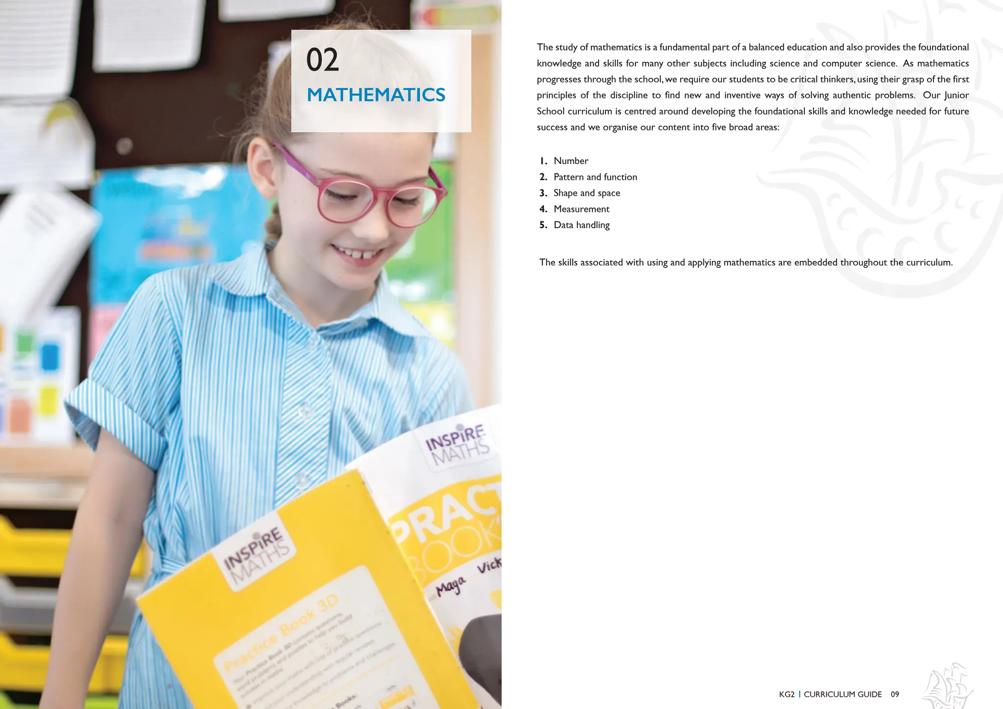 The study of mathematics is a fundamental part of a balanced education and also provides the foundational
knowledge and skills for many other subjects including science and computer science. As mathematics
progresses through the school,we require our students to be critical thinkers,using their grasp of the first
principles of the discipline to find new and inventive ways of solving authentic problems. Our Junior
School curriculum is centred around developing the foundational skills and knowledge needed for future
success and we organise our content into five broad areas:
Number
Pattern and function
Shape and space
Measurement
Data handling
1.
2.
3.
4.
5.
09
MATHEMATICS
02
KG2 CURRICULUM GUIDE
I
The skills associated with using and applying mathematics are embedded throughout the curriculum.
 