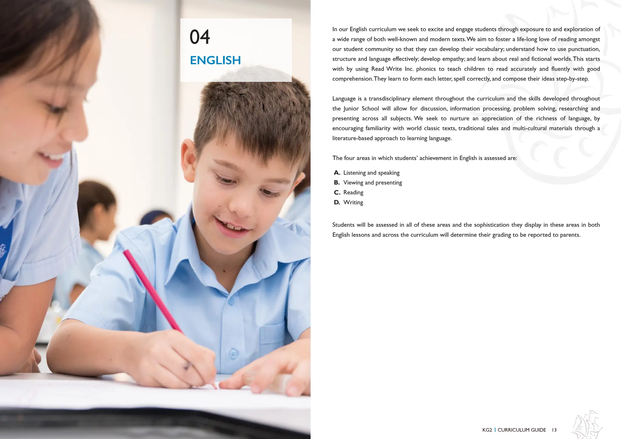 13
12
In our English curriculum we seek to excite and engage students through exposure to and exploration of
a wide range of both well-known and modern texts.We aim to foster a life-long love of reading amongst
our student community so that they can develop their vocabulary; understand how to use punctuation,
structure and language effectively; develop empathy; and learn about real and fictional worlds.This starts
with by using Read Write Inc. phonics to teach children to read accurately and fluently with good
comprehension.They learn to form each letter, spell correctly, and compose their ideas step-by-step.
Language is a transdisciplinary element throughout the curriculum and the skills developed throughout
the Junior School will allow for discussion, information processing, problem solving, researching and
presenting across all subjects. We seek to nurture an appreciation of the richness of language, by
encouraging familiarity with world classic texts, traditional tales and multi-cultural materials through a
literature-based approach to learning language.
The four areas in which students’ achievement in English is assessed are:
Listening and speaking
Viewing and presenting
Reading
Writing
A.
B.
C.
D.
ENGLISH
04
KG2 CURRICULUM GUIDE
I
Students will be assessed in all of these areas and the sophistication they display in these areas in both
English lessons and across the curriculum will determine their grading to be reported to parents.
 