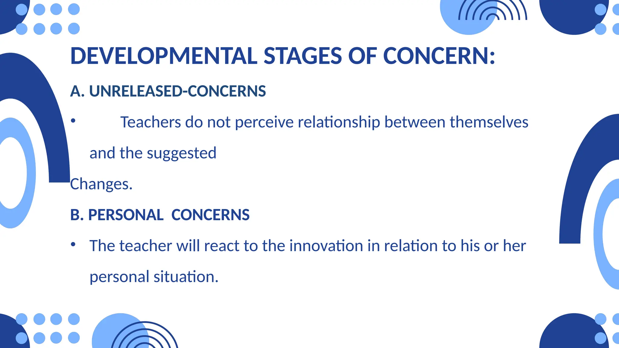DEVELOPMENTAL STAGES OF CONCERN:
A. UNRELEASED-CONCERNS
• Teachers do not perceive relationship between themselves
and the suggested
Changes.
B. PERSONAL CONCERNS
• The teacher will react to the innovation in relation to his or her
personal situation.
 