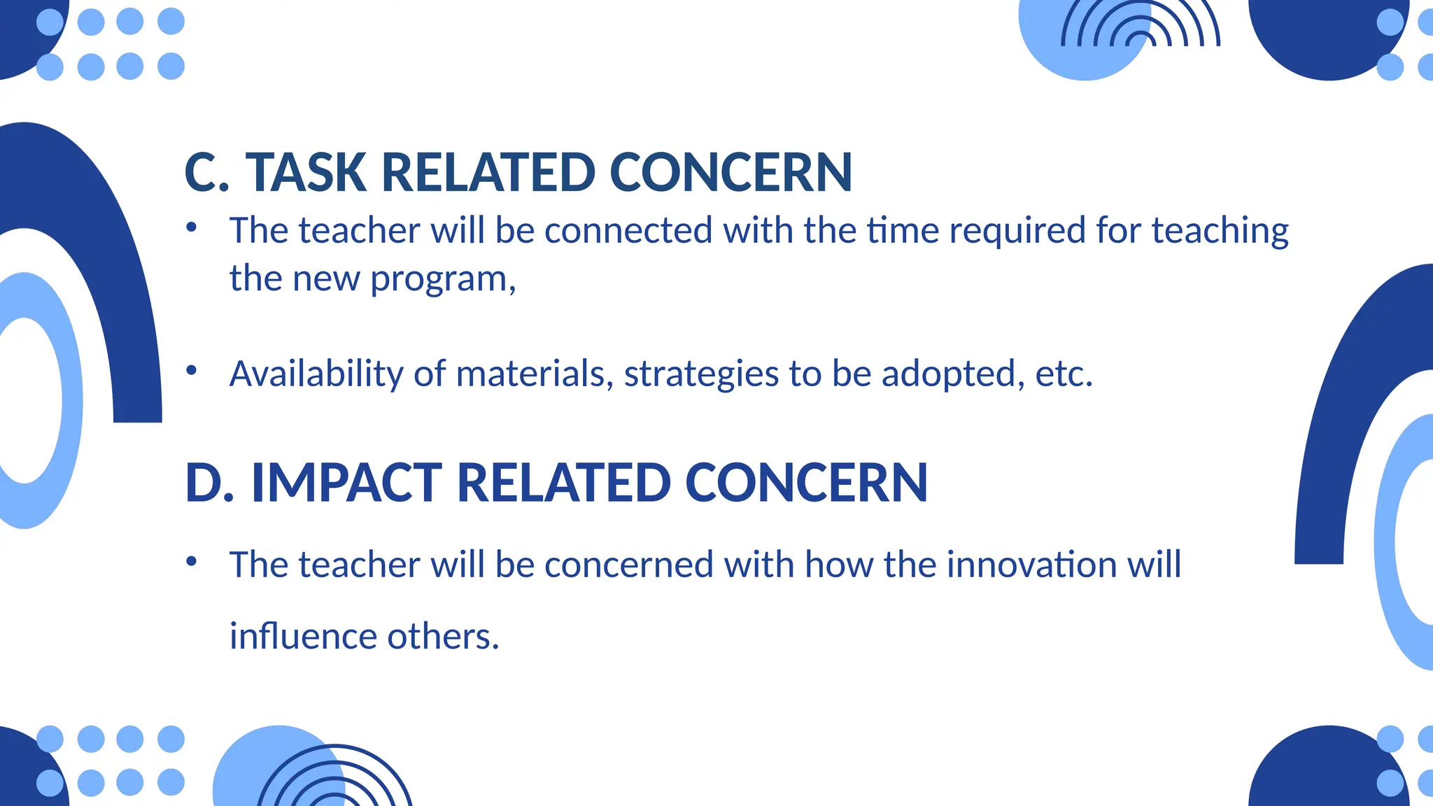 C. TASK RELATED CONCERN
• The teacher will be connected with the time required for teaching
the new program,
• Availability of materials, strategies to be adopted, etc.
D. IMPACT RELATED CONCERN
• The teacher will be concerned with how the innovation will
influence others.
 