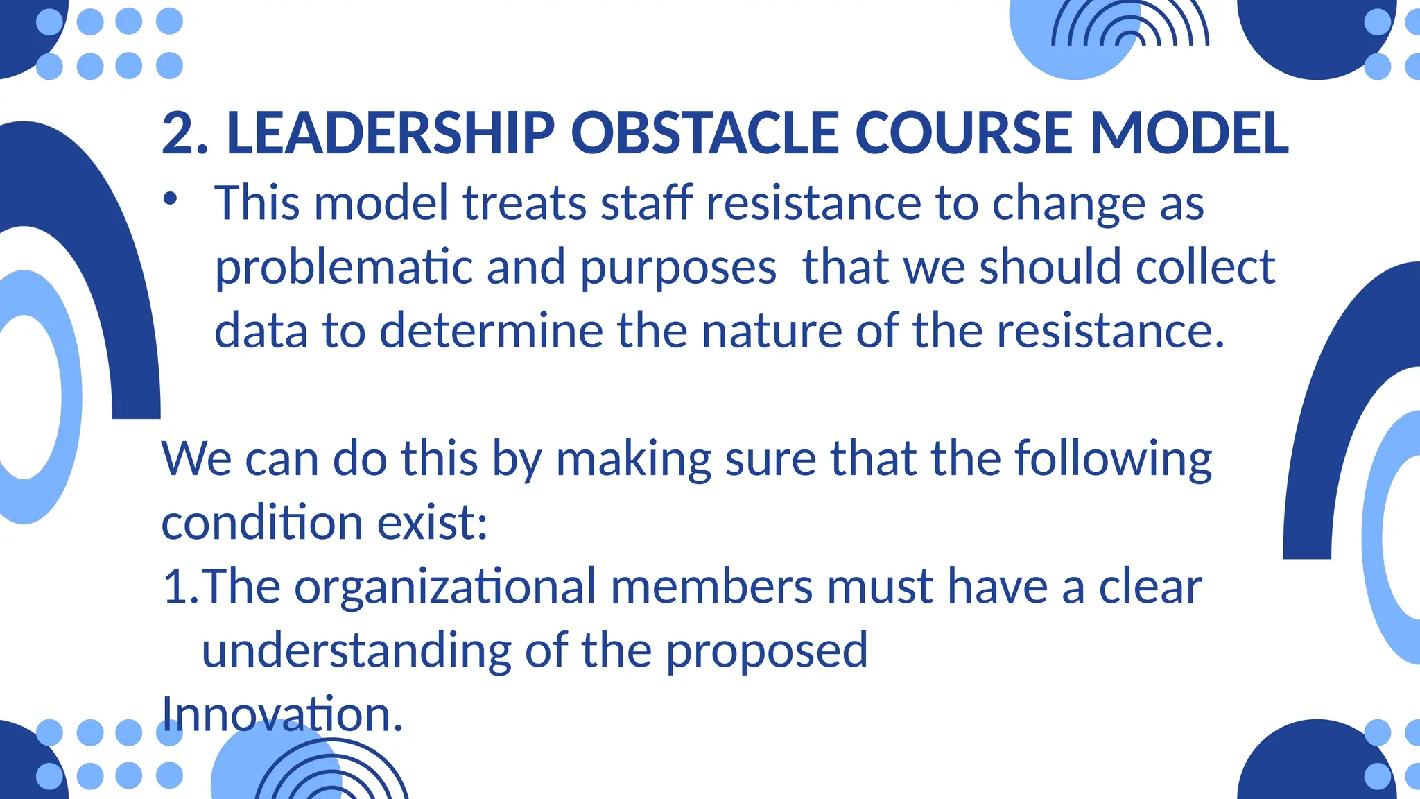 2. LEADERSHIP OBSTACLE COURSE MODEL
• This model treats staff resistance to change as
problematic and purposes that we should collect
data to determine the nature of the resistance.
We can do this by making sure that the following
condition exist:
1.The organizational members must have a clear
understanding of the proposed
Innovation.
 