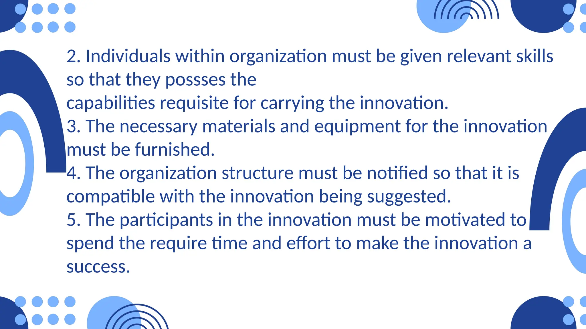 2. Individuals within organization must be given relevant skills
so that they possses the
capabilities requisite for carrying the innovation.
3. The necessary materials and equipment for the innovation
must be furnished.
4. The organization structure must be notified so that it is
compatible with the innovation being suggested.
5. The participants in the innovation must be motivated to
spend the require time and effort to make the innovation a
success.
 
