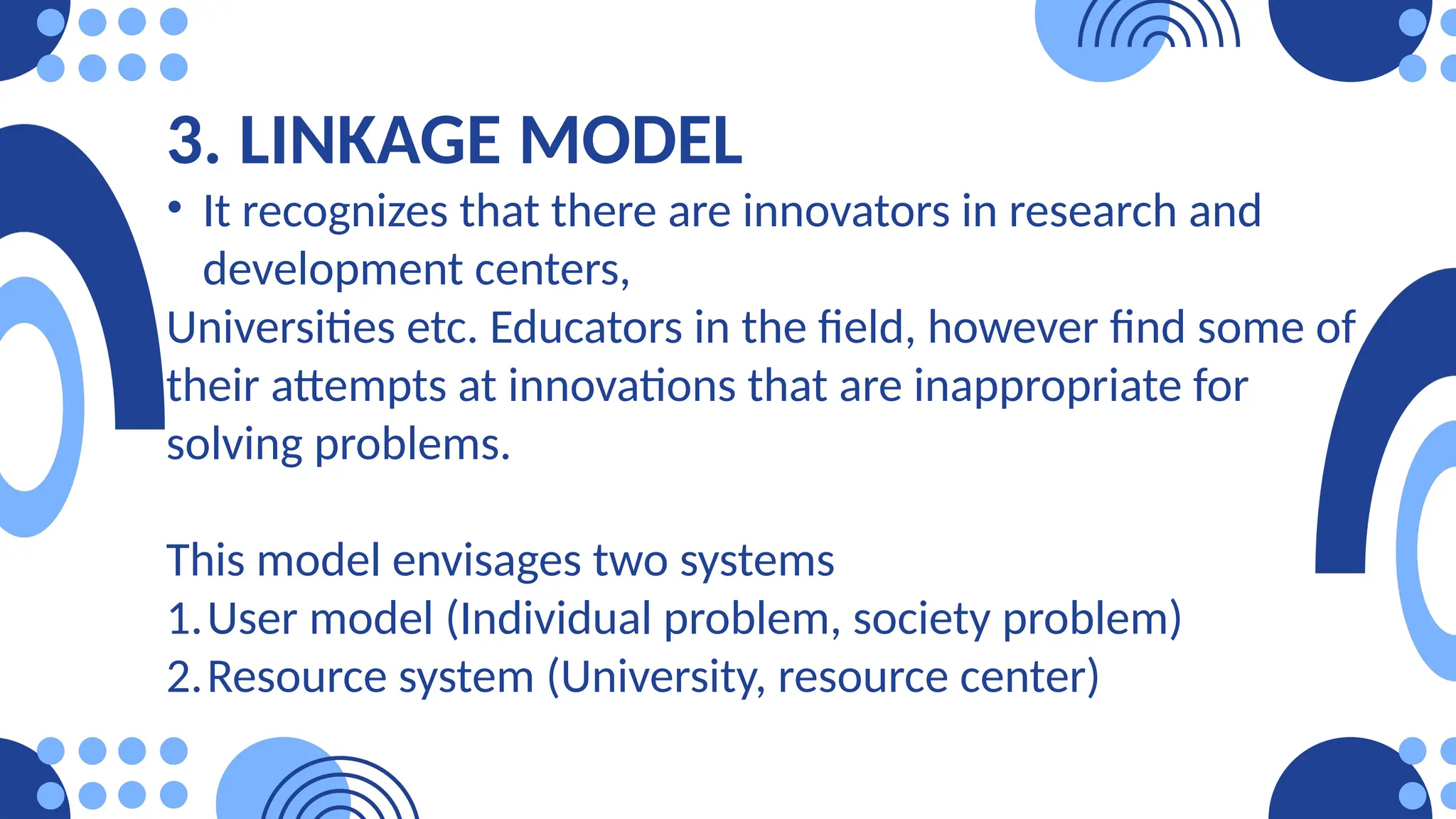 3. LINKAGE MODEL
• It recognizes that there are innovators in research and
development centers,
Universities etc. Educators in the field, however find some of
their attempts at innovations that are inappropriate for
solving problems.
This model envisages two systems
1.User model (Individual problem, society problem)
2.Resource system (University, resource center)
 