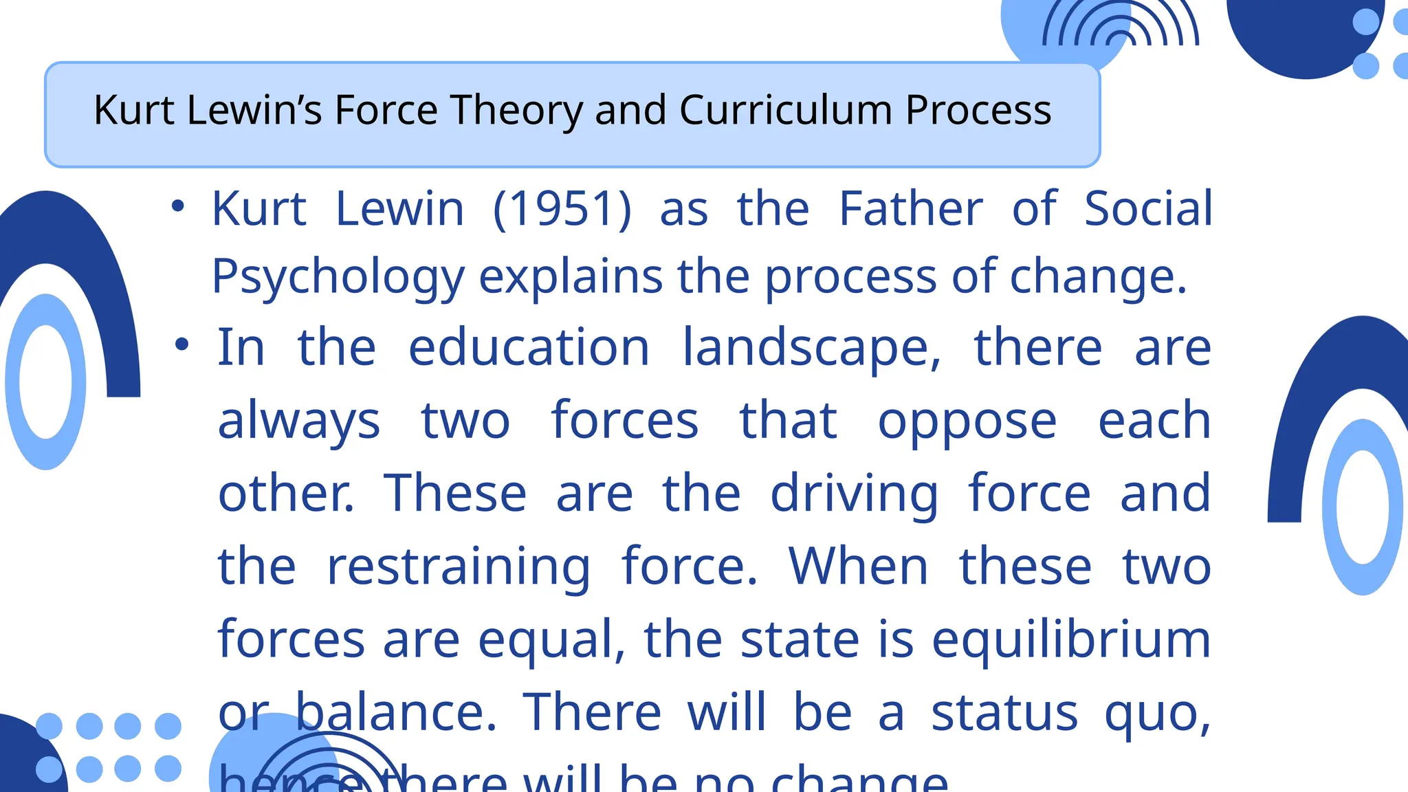 Kurt Lewin’s Force Theory and Curriculum Process
• Kurt Lewin (1951) as the Father of Social
Psychology explains the process of change.
• In the education landscape, there are
always two forces that oppose each
other. These are the driving force and
the restraining force. When these two
forces are equal, the state is equilibrium
or balance. There will be a status quo,
 
