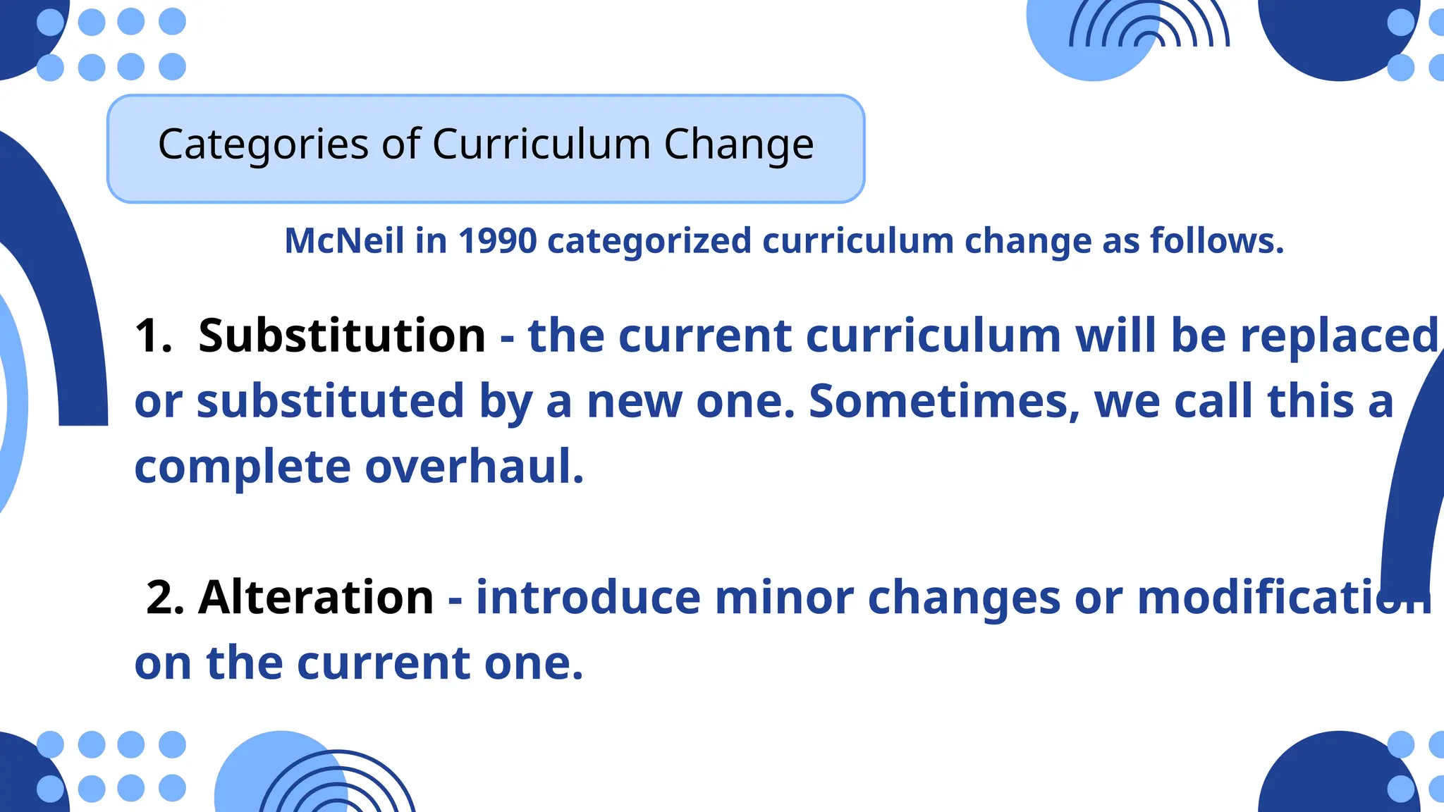 Categories of Curriculum Change
McNeil in 1990 categorized curriculum change as follows.
1. Substitution - the current curriculum will be replaced
or substituted by a new one. Sometimes, we call this a
complete overhaul.
2. Alteration - introduce minor changes or modification
on the current one.
 