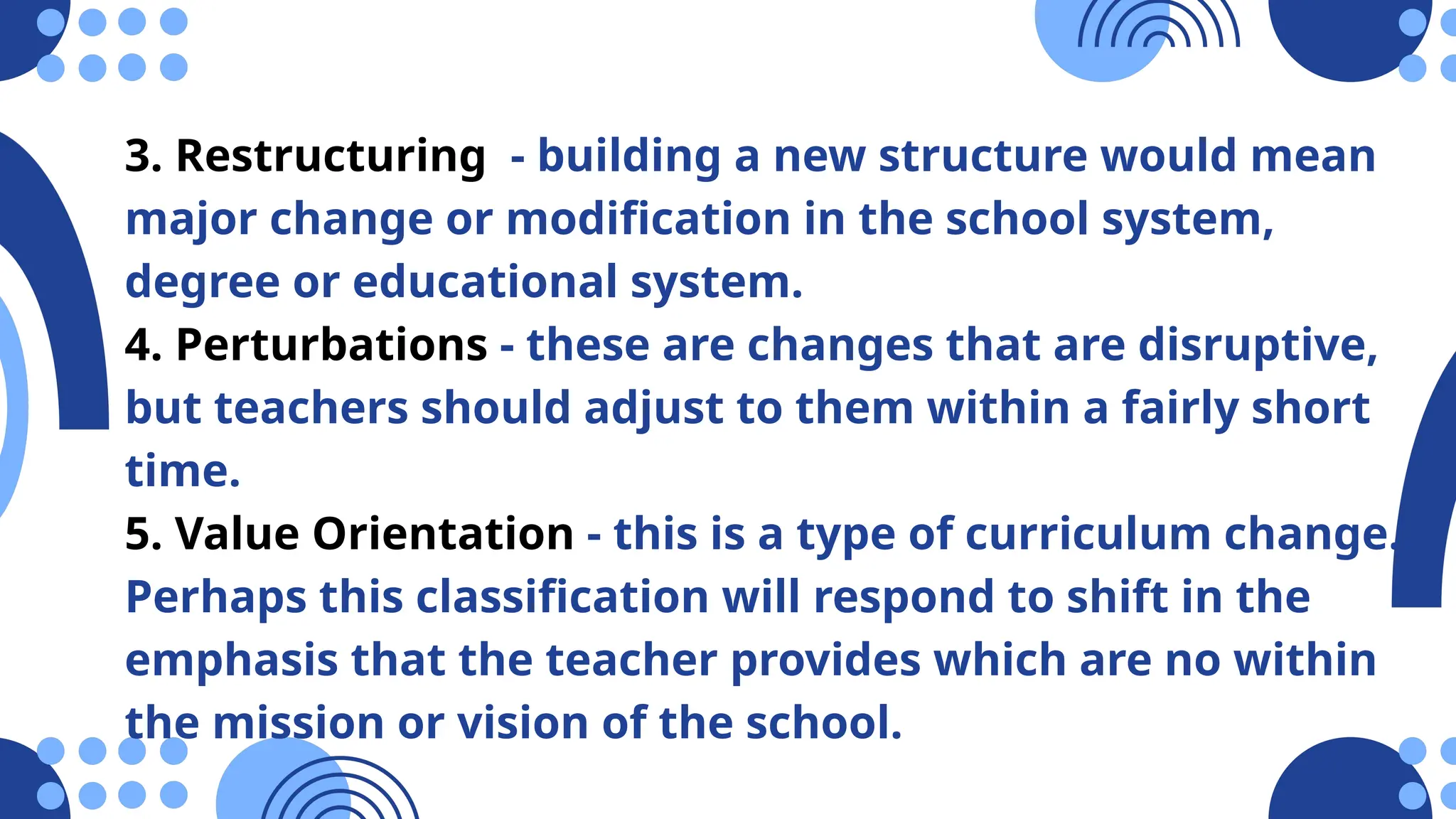 3. Restructuring - building a new structure would mean
major change or modification in the school system,
degree or educational system.
4. Perturbations - these are changes that are disruptive,
but teachers should adjust to them within a fairly short
time.
5. Value Orientation - this is a type of curriculum change.
Perhaps this classification will respond to shift in the
emphasis that the teacher provides which are no within
the mission or vision of the school.
 