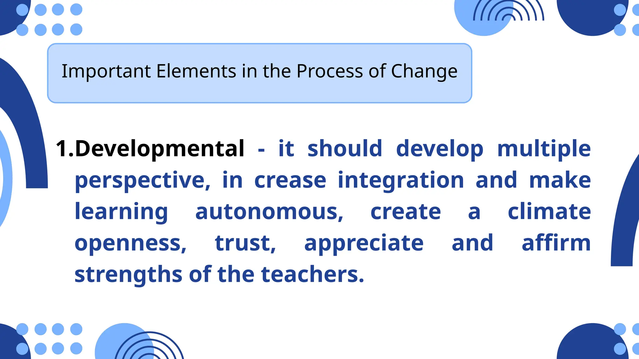 1.Developmental - it should develop multiple
perspective, in crease integration and make
learning autonomous, create a climate
openness, trust, appreciate and affirm
strengths of the teachers.
Important Elements in the Process of Change
 