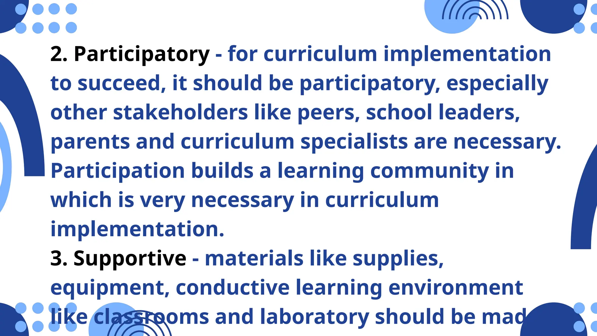 2. Participatory - for curriculum implementation
to succeed, it should be participatory, especially
other stakeholders like peers, school leaders,
parents and curriculum specialists are necessary.
Participation builds a learning community in
which is very necessary in curriculum
implementation.
3. Supportive - materials like supplies,
equipment, conductive learning environment
like classrooms and laboratory should be made
 