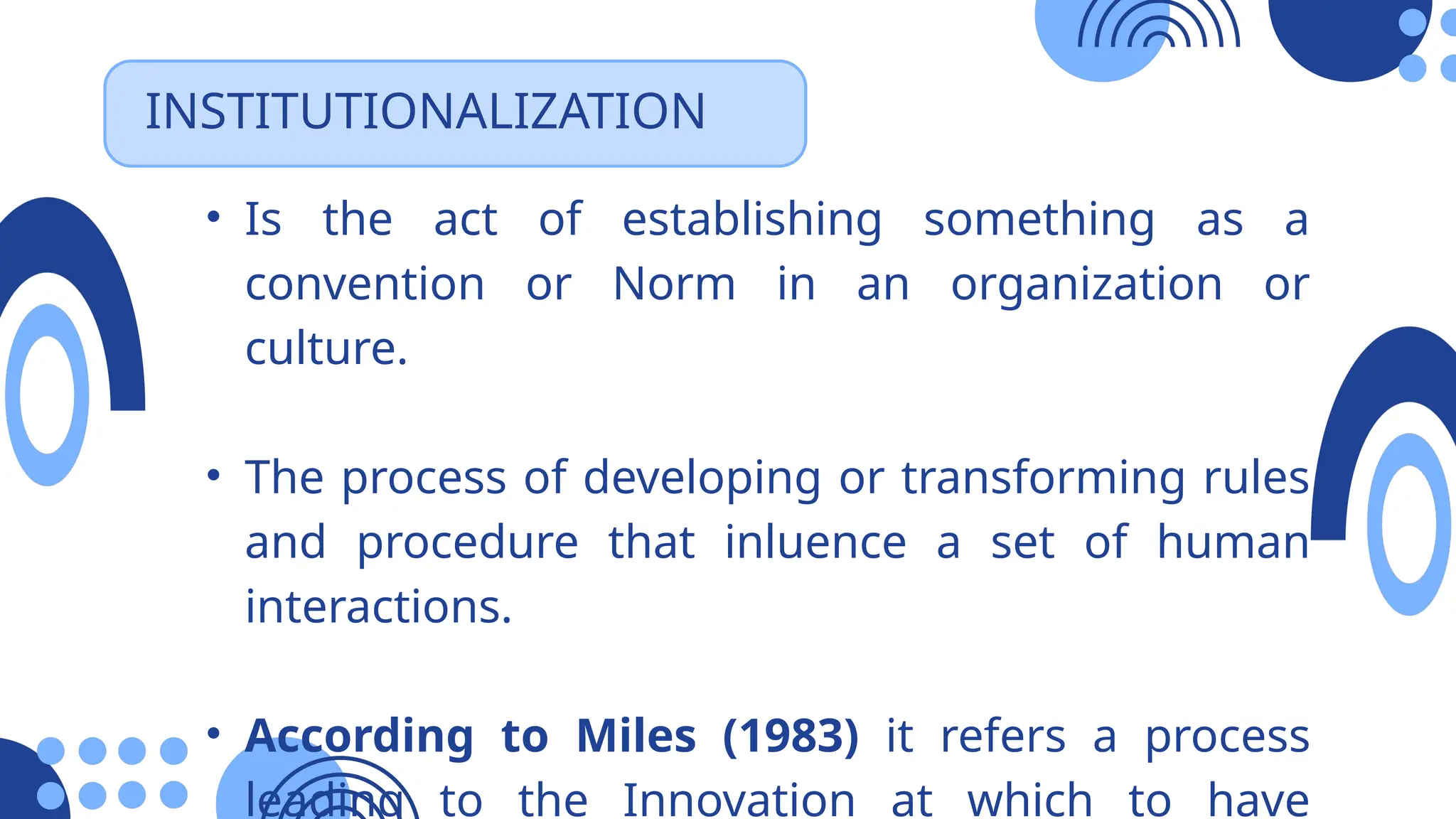 INSTITUTIONALIZATION
• Is the act of establishing something as a
convention or Norm in an organization or
culture.
• The process of developing or transforming rules
and procedure that inluence a set of human
interactions.
• According to Miles (1983) it refers a process
leading to the Innovation at which to have
 