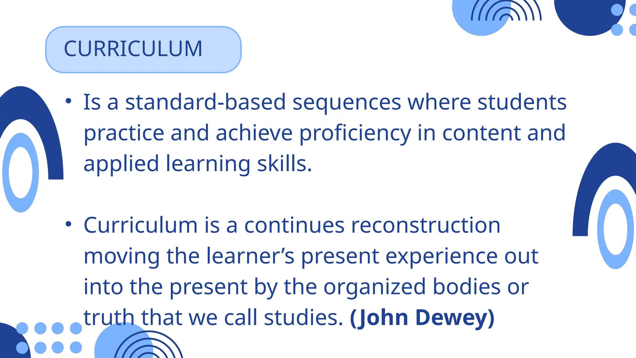 • Is a standard-based sequences where students
practice and achieve proficiency in content and
applied learning skills.
• Curriculum is a continues reconstruction
moving the learner’s present experience out
into the present by the organized bodies or
truth that we call studies. (John Dewey)
CURRICULUM
 