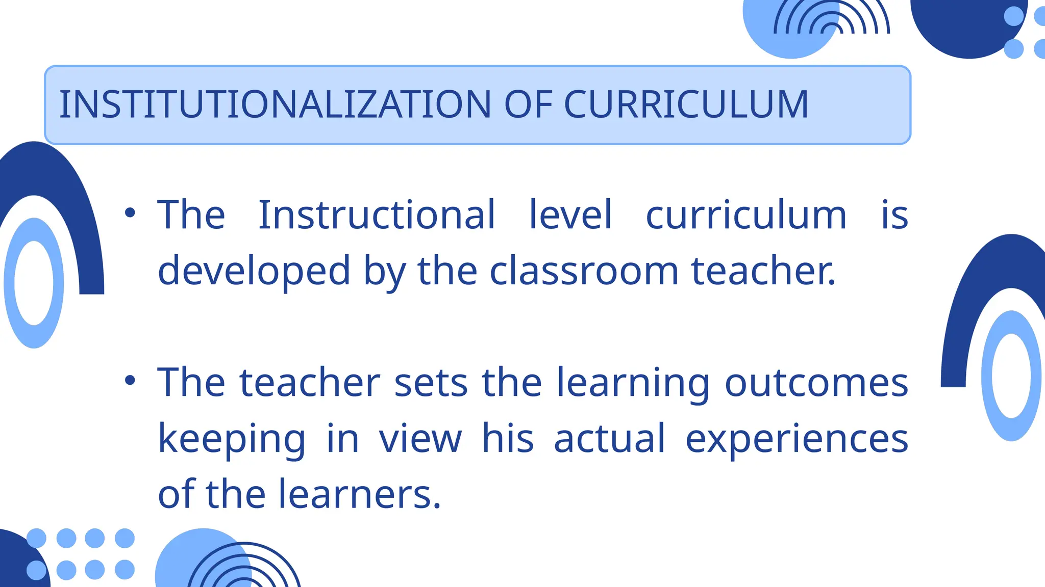 INSTITUTIONALIZATION OF CURRICULUM
• The Instructional level curriculum is
developed by the classroom teacher.
• The teacher sets the learning outcomes
keeping in view his actual experiences
of the learners.
 
