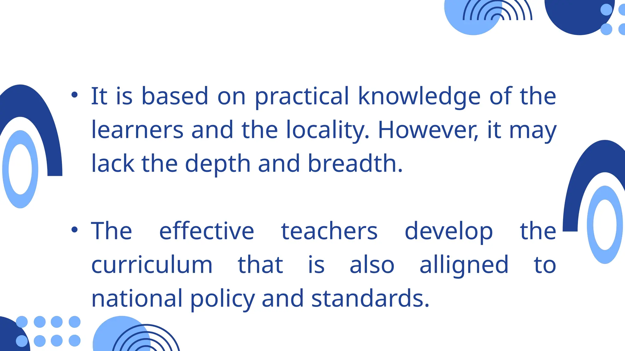 • It is based on practical knowledge of the
learners and the locality. However, it may
lack the depth and breadth.
• The effective teachers develop the
curriculum that is also alligned to
national policy and standards.
 