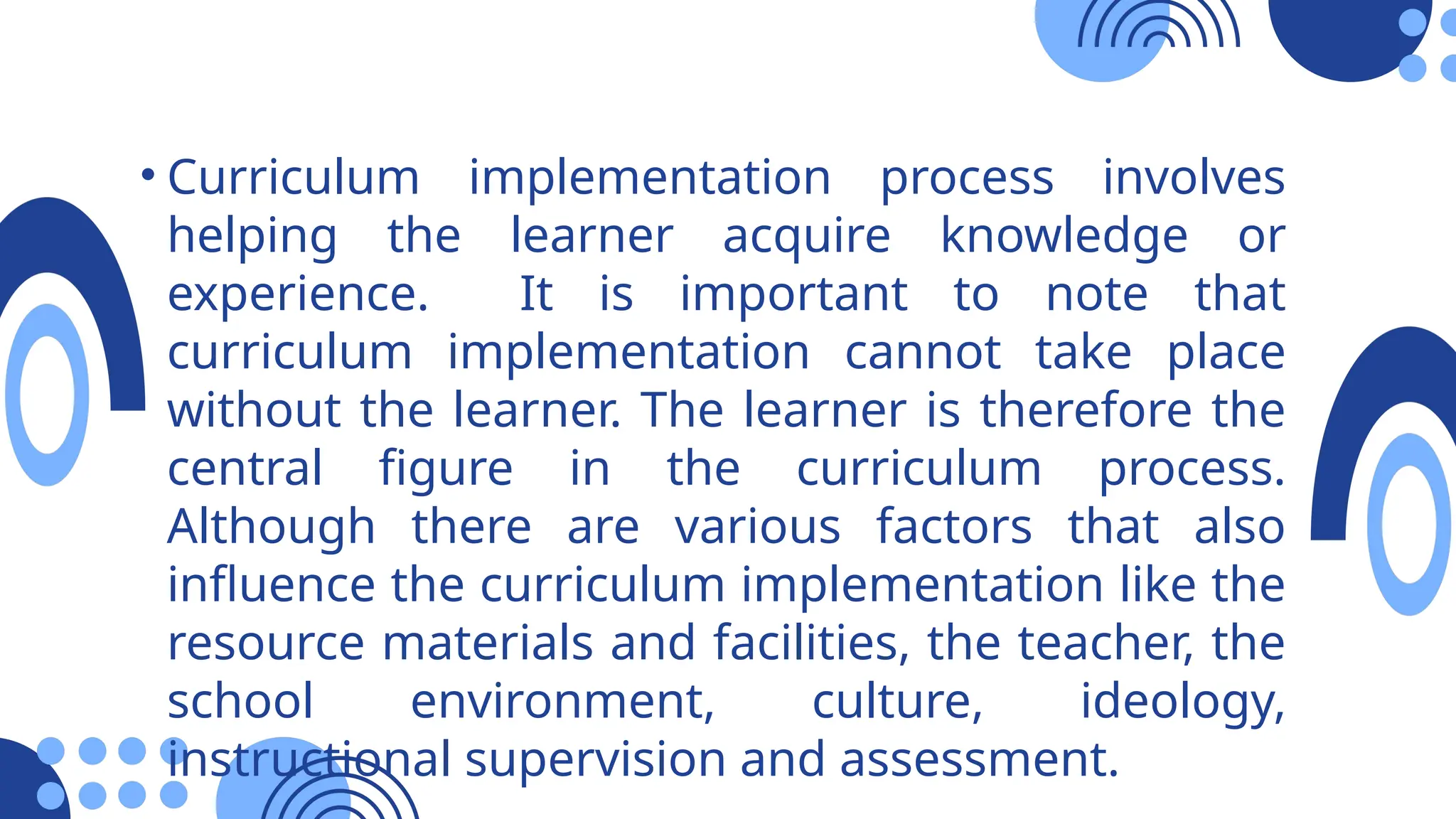 • Curriculum implementation process involves
helping the learner acquire knowledge or
experience. It is important to note that
curriculum implementation cannot take place
without the learner. The learner is therefore the
central figure in the curriculum process.
Although there are various factors that also
influence the curriculum implementation like the
resource materials and facilities, the teacher, the
school environment, culture, ideology,
instructional supervision and assessment.
 
