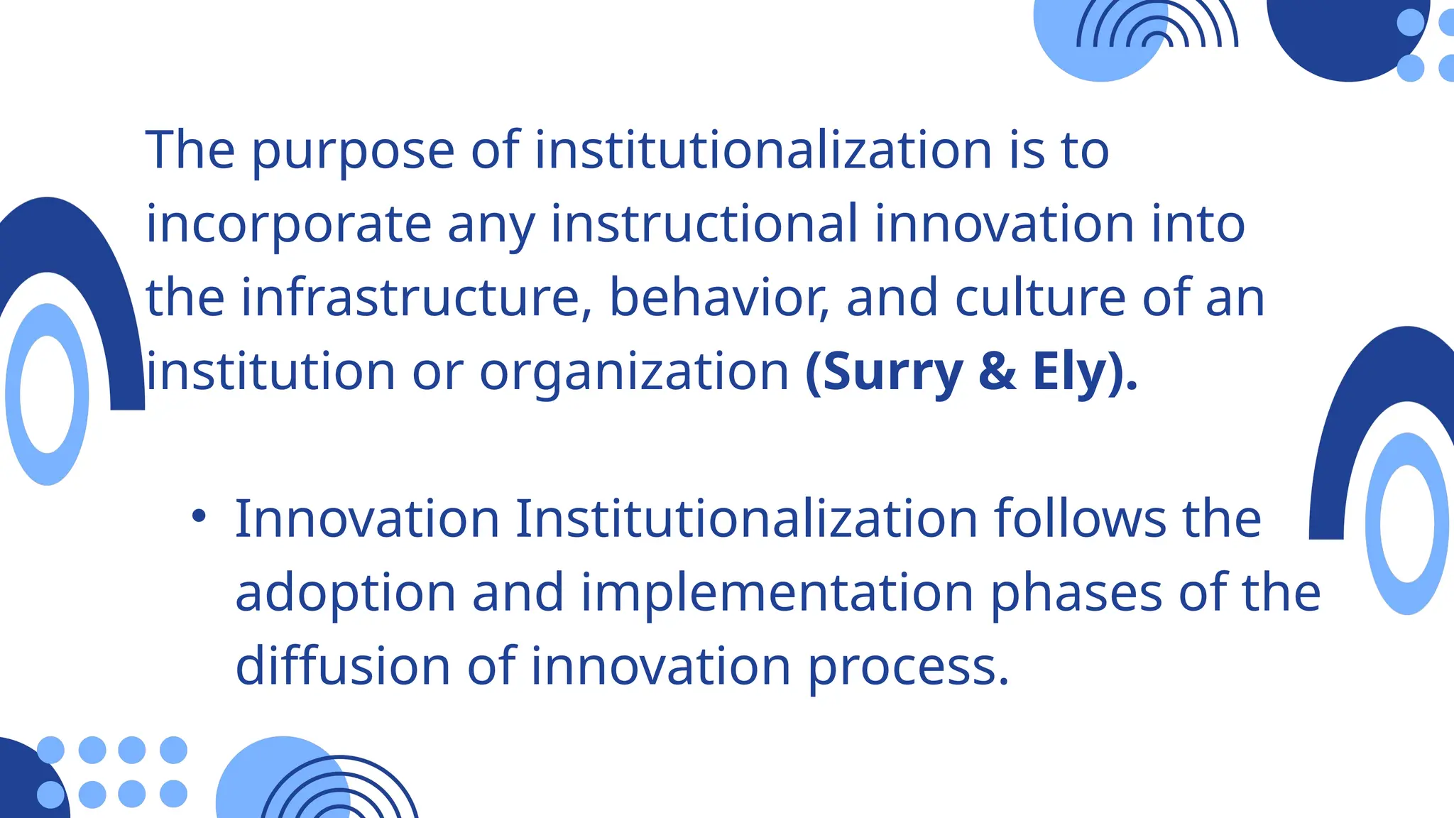 The purpose of institutionalization is to
incorporate any instructional innovation into
the infrastructure, behavior, and culture of an
institution or organization (Surry & Ely).
• Innovation Institutionalization follows the
adoption and implementation phases of the
diffusion of innovation process.
 