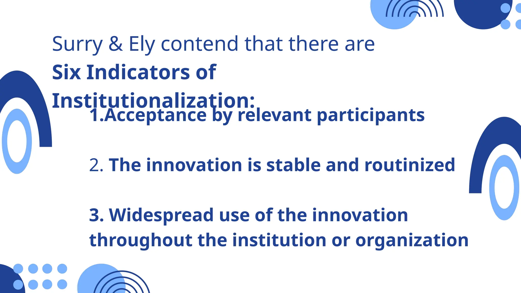 Surry & Ely contend that there are
Six Indicators of
Institutionalization:
1.Acceptance by relevant participants
2. The innovation is stable and routinized
3. Widespread use of the innovation
throughout the institution or organization
 