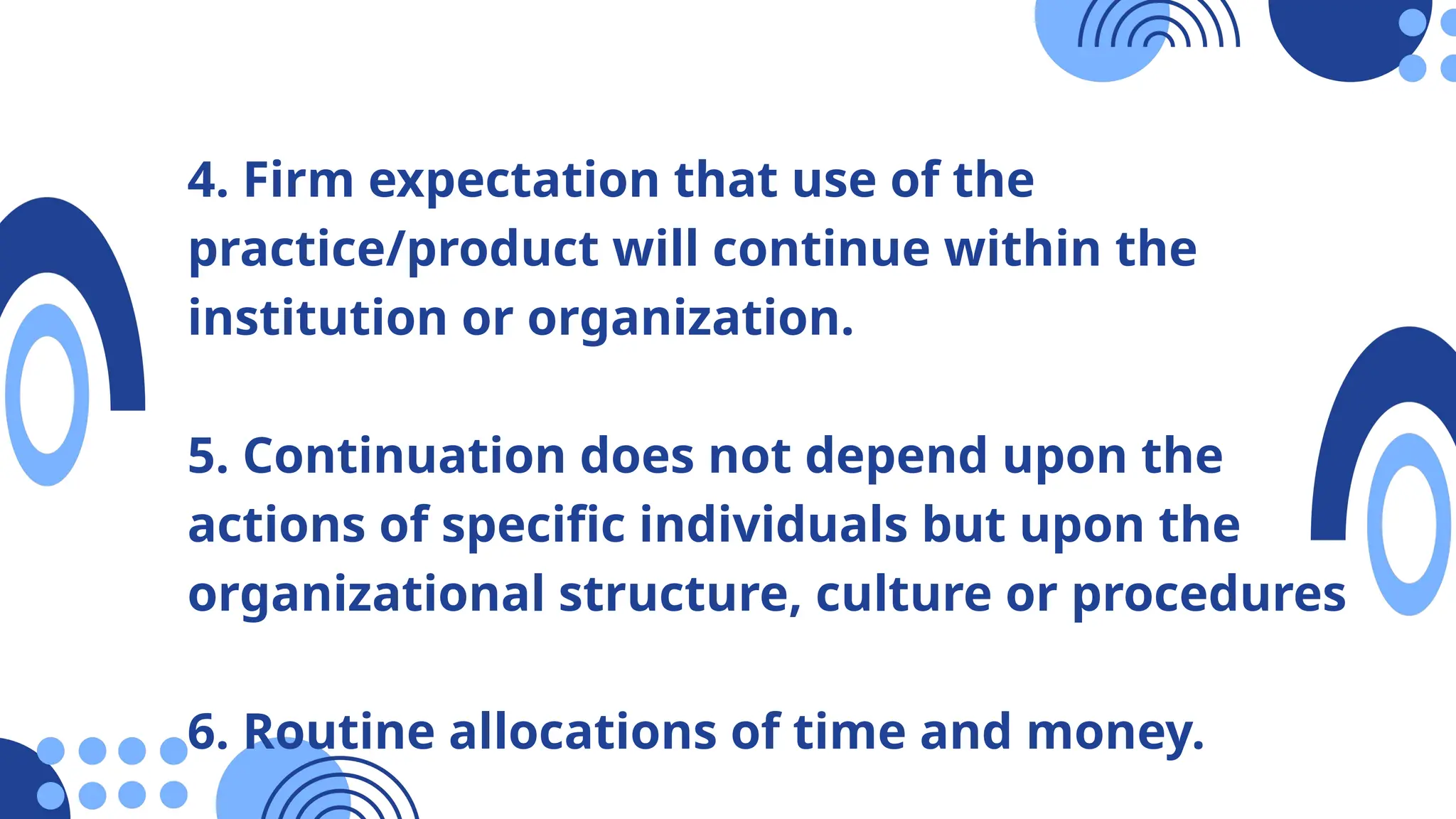 4. Firm expectation that use of the
practice/product will continue within the
institution or organization.
5. Continuation does not depend upon the
actions of specific individuals but upon the
organizational structure, culture or procedures
6. Routine allocations of time and money.
 